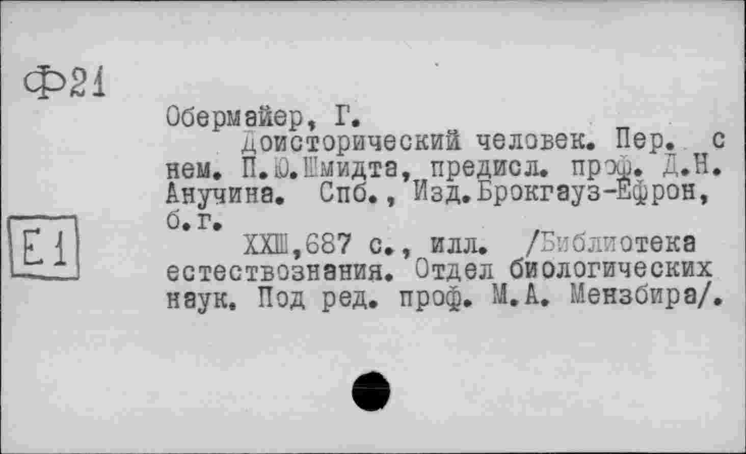 ﻿Ф21
JO
Обермайер, Г,
Доисторический человек. Пер. с нем. П.0.Шмидта, предисл. прэи. Д.Н. Анучина. Спб., Изд.Брокгауз-Ефрон, б. г.
ХХШ,687 с., илл. /Библиотека естествознания. Отдел биологических наук. Под ред. проф. М.А. Мензбира/.